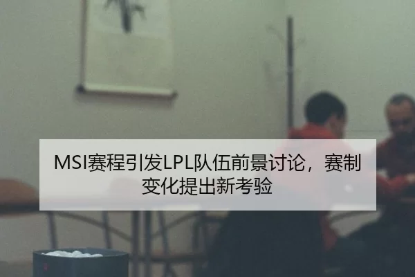 MSI赛程引发LPL队伍前景讨论，赛制变化提出新考验